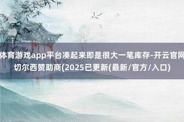 体育游戏app平台凑起来即是很大一笔库存-开云官网切尔西赞助商(2025已更新(最新/官方/入口)