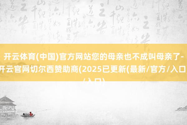开云体育(中国)官方网站您的母亲也不成叫母亲了-开云官网切尔西赞助商(2025已更新(最新/官方/入口)