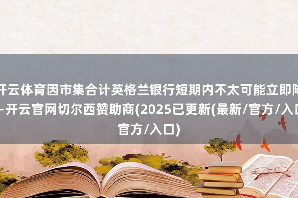 开云体育因市集合计英格兰银行短期内不太可能立即降息-开云官网切尔西赞助商(2025已更新(最新/官方/入口)