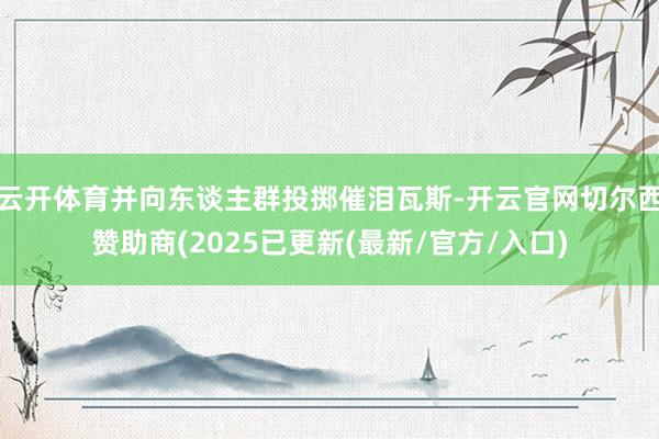 云开体育并向东谈主群投掷催泪瓦斯-开云官网切尔西赞助商(2025已更新(最新/官方/入口)