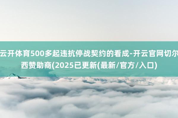 云开体育500多起违抗停战契约的看成-开云官网切尔西赞助商(2025已更新(最新/官方/入口)